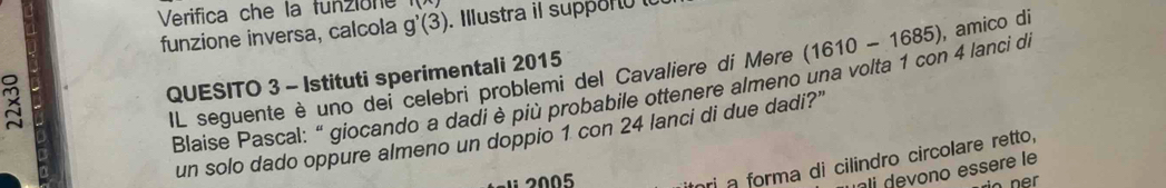 Verifica che la funzione 
funzione inversa, calcola g'(3). Ilustra il supporó 
3 
IL seguente è uno dei celebri problemi del Cavaliere di Mere (1610-1685) , amico di 
QUESITO 3 - Istituti sperimentali 2015 
Blaise Pascal: “ giocando a dadi è più probabile ottenere almeno una volta 1 con 4 lanci di 
un solo dado oppure almeno un doppio 1 con 24 lanci di due dadi?" 
1 2005 
hri a forma di cilindro circolare retto, 
ali devono essère le