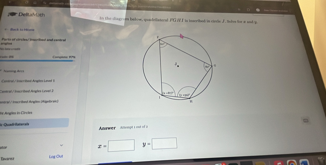 Sb11
DeltaMath In the diagram below, quadrilateral FGH I is inscribed in circle J. Solve for z and y.
*- Back to Home
Parts of circles/ inscribed and central
angles
No late credit
radm 0% Complete: 97%
Naming Arcs
Central/ Inscribed Angles Level 1
Central / Inscribed Angles Level 2
entral / Inscribed Angles (Algebraïc) 
ht Angles in Circles
ic Quadrilaterais
Answer Attempt 1 out of 2
stor
x= □ y=□
Tavarez Log Out