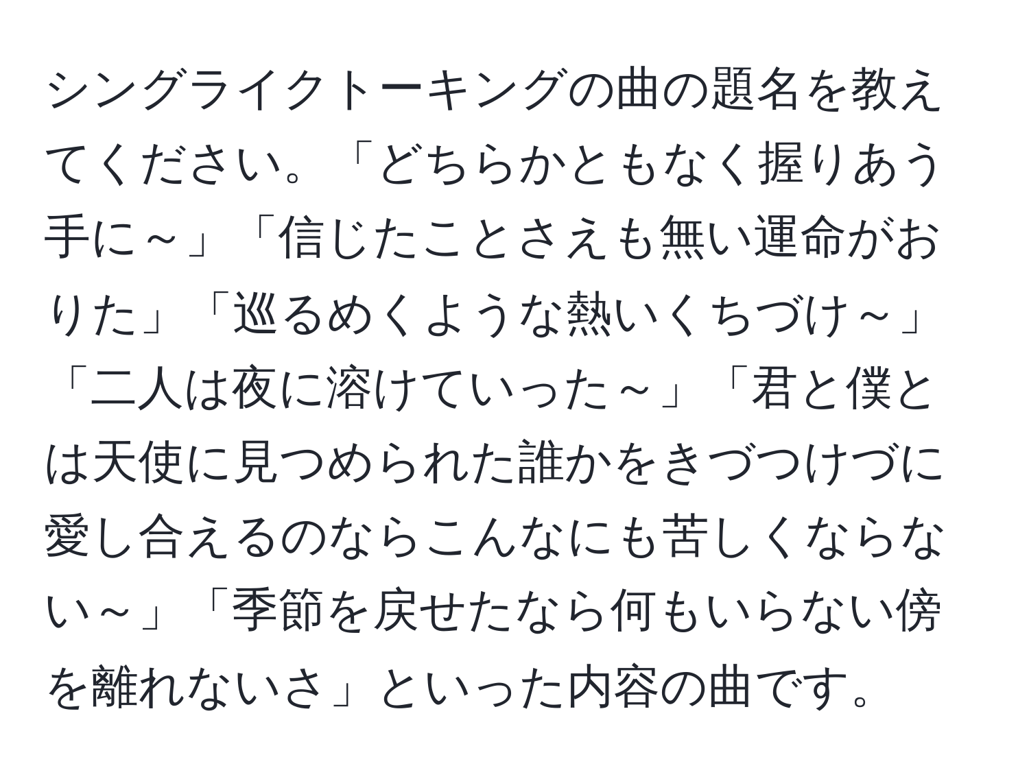 シングライクトーキングの曲の題名を教えてください。「どちらかともなく握りあう手に～」「信じたことさえも無い運命がおりた」「巡るめくような熱いくちづけ～」「二人は夜に溶けていった～」「君と僕とは天使に見つめられた誰かをきづつけづに愛し合えるのならこんなにも苦しくならない～」「季節を戻せたなら何もいらない傍を離れないさ」といった内容の曲です。