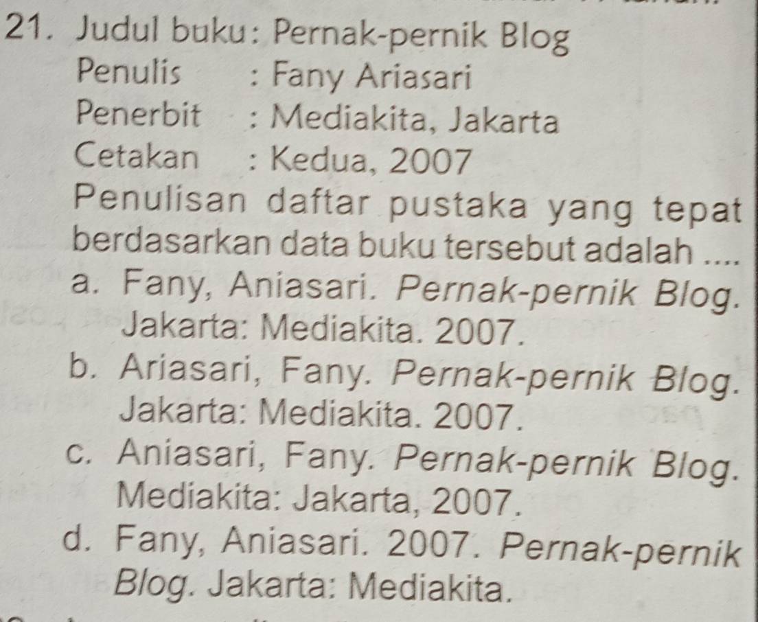 Judul buku: Pernak-pernik Blog
Penulis£ : Fany Ariasari
Penerbit : Mediakita, Jakarta
Cetakan : : Kedua, 2007
Penulisan daftar pustaka yang tepat
berdasarkan data buku tersebut adalah ....
a. Fany, Aniasari. Pernak-pernik Blog.
Jakarta: Mediakita. 2007.
b. Ariasari, Fany. Pernak-pernik Blog.
Jakarta: Mediakita. 2007.
c. Aniasari, Fany. Pernak-pernik Blog.
Mediakita: Jakarta, 2007.
d. Fany, Aniasari. 2007. Pernak-pernik
Blog. Jakarta: Mediakita.