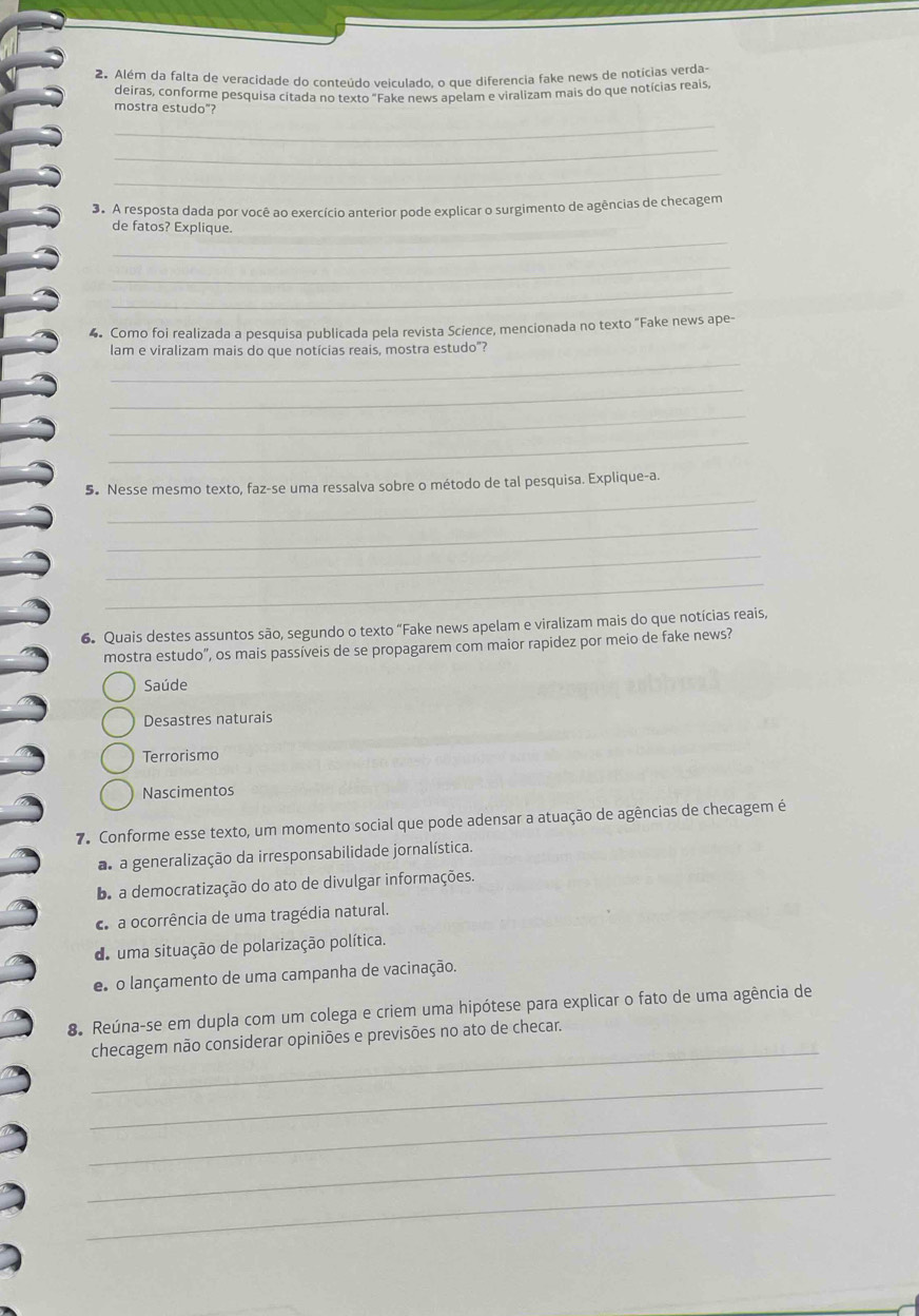 Além da falta de veracidade do conteúdo veiculado, o que diferencia fake news de notícias verda-
deiras, conforme pesquisa citada no texto "Fake news apelam e viralizam mais do que notícias reals,
mostra estudo”?
_
_
_
3. A resposta dada por você ao exercício anterior pode explicar o surgimento de agências de checagem
_
de fatos? Explique.
_
_
4. Como foi realizada a pesquisa publicada pela revista Science, mencionada no texto "Fake news ape-
_
lam e viralizam mais do que notícias reais, mostra estudo"?
_
_
_
_
5. Nesse mesmo texto, faz-se uma ressalva sobre o método de tal pesquisa. Explique-a.
_
_
_
6. Quais destes assuntos são, segundo o texto “Fake news apelam e viralizam mais do que notícias reais,
mostra estudo", os mais passíveis de se propagarem com maior rapidez por meio de fake news?
Saúde
Desastres naturais
Terrorismo
Nascimentos
7. Conforme esse texto, um momento social que pode adensar a atuação de agências de checagem é
a a generalização da irresponsabilidade jornalística.
be a democratização do ato de divulgar informações.
caa ocorrência de uma tragédia natural.
de uma situação de polarização política.
e o lançamento de uma campanha de vacinação.
8. Reúna-se em dupla com um colega e criem uma hipótese para explicar o fato de uma agência de
_
checagem não considerar opiniões e previsões no ato de checar.
_
_
_
_