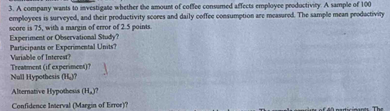 A company wants to investigate whether the amount of coffee consumed affects employce productivity. A sample of 100
employees is surveyed, and their productivity scores and daily coffee consumption are measured. The sample mean productivity 
score is 75, with a margin of error of 2.5 points. 
Experiment or Observational Study? 
Participants or Experimental Units? 
Variable of Interest? 
Treatment (if experiment)? 
Null Hypothesis (H_0)
Alternative Hypothesis (H_A)
Confidence Interval (Margin of Error)?