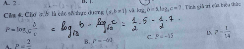 A. 2. B. 1.
Câu 4. Chơ a, b là các số thực dương (a,b!= 1) và log _ab=5, log _bc=7. Tính giá trị của biểu thức
P=log _sqrt(a) b/c 
A. P=frac 2
B. P=-60 C. P=-15 D. P= 1/14 