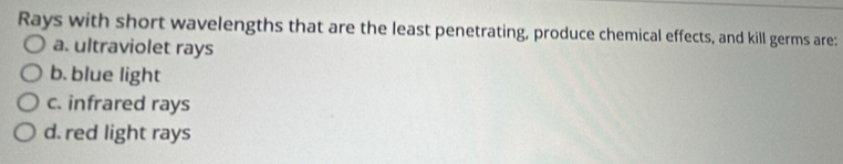 Rays with short wavelengths that are the least penetrating, produce chemical effects, and kill germs are:
a. ultraviolet rays
b. blue light
c. infrared rays
d. red light rays