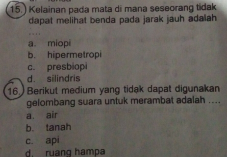 15.) Kelainan pada mata di mana seseorang tidak
dapat melihat benda pada jarak jauh adalah
a. miopi
b. hipermetropi
c. presbiopi
d. silindris
16. Berikut medium yang tidak dapat digunakan
gelombang suara untuk merambat adalah ....
a. air
b. tanah
c. api
d. ruang hampa