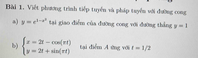 Viết phương trình tiếp tuyến và pháp tuyến với đường cong 
a) y=e^(1-x^2) tại giao điểm của đường cong với đường thẳng y=1
b) beginarrayl x=2t-cos (π t) y=2t+sin (π t)endarray. tại điểm A ứng với t=1/2