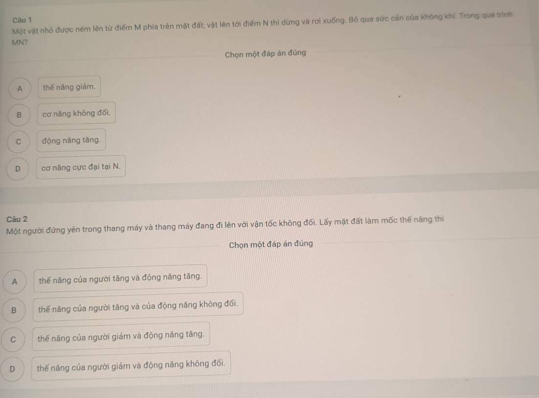 Một vật nhỏ được ném lên từ điểm M phía trên mặt đất; vật lên tới điểm N thì dừng và rơi xuống. Bó qua sức cản của không khí. Trong quá trình
MN?
Chọn một đáp án đúng
A thế năng giảm.
B cơ năng không đối.
C động năng tăng.
D cơ năng cực đại tại N.
Câu 2
Một người đứng yên trong thang máy và thang máy đang đi lên với vận tốc không đối. Lấy mặt đất làm mốc thế năng thì
Chọn một đáp án đúng
A thế năng của người tăng và động năng tăng.
B thế năng của người tăng và của động năng không đổi.
C thế năng của người giám và động năng tăng.
D thế năng của người giám và động năng không đối.