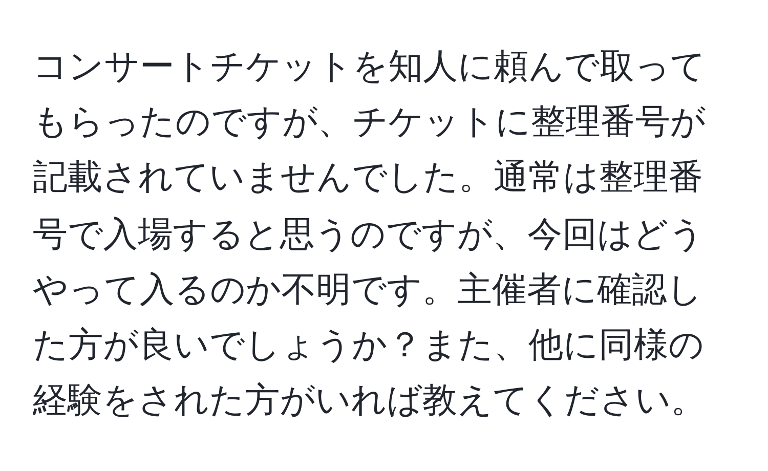 コンサートチケットを知人に頼んで取ってもらったのですが、チケットに整理番号が記載されていませんでした。通常は整理番号で入場すると思うのですが、今回はどうやって入るのか不明です。主催者に確認した方が良いでしょうか？また、他に同様の経験をされた方がいれば教えてください。