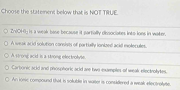 Choose the statement below that is NOT TRUE.
Zn(OH)_2 is a weak base because it partially dissociates into ions in water.
A weak acid solution consists of partially ionized acid molecules.
A strong acid is a strong electrolyte.
Carbonic acid and phosphoric acid are two examples of weak electrolytes.
An ionic compound that is soluble in water is considered a weak electrolyte.