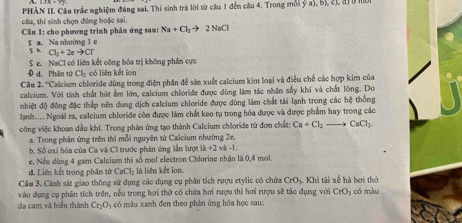 13x-9y.
PHÀN II. Câu trắc nghiệm đúng sai. Thí sinh trả lời từ câu 1 đến câu 4. Trong mỗi ý a), b), c), đị ở mờn
câu, thí sinh chọn đúng hoặc sai.
Câu 1: cho phương trình phản ứng sau: Na+Cl_2to 2NaCl
5 a. Na nhường 1 e
S b. Cl_2+2eto Cl^-
Sc. NaCl có liên kết công hóa trị không phân cực
d. Phân tử Cl_2 có liên kết ion
Câu 2.^circ C Calcium chloride dùng trong điện phân để sản xuất calcium kim loại và điều chế các hợp kim của
calcium. Với tính chất hút ẩm lớn, calcium chloride được dùng làm tác nhân sấy khí và chất lông. Do
nhiệt độ đông đặc thấp nên dung dịch calcium chloride được dùng làm chất tải lạnh trong các hệ thống
lạnh.... Ngoài ra, calcium chloride còn được làm chất keo tụ trong hóa dược và được phẩm hay trong các
công việc khoan dầu khí. Trong phản ứng tạo thành Calcium chloride từ đơn chất: Ca+Cl_2 to CaCl_2.
a. Trong phản ứng trên thì mỗi nguyên từ Calcium nhường 2e.
b, Số oxi hóa của Ca và CI trước phản ứng lần lượt 1dot a+2 và -1.
c. Nếu dùng 4 gam Calcium thì số mol electron Chlorine nhận là 0,4 mol.
d. Liên kết trong phân tử CaCl_2 là liên kết ion.
Câu 3. Cảnh sát giao thông sử dụng các dụng cụ phân tích rượu etylic có chứa CrO_3.  Khi tài xế hà hơi thỏ
vào dụng cụ phân tích trên, nếu trong hơi thở có chứa hơi rượu thì hơi rượu sẽ tác dụng với CrO 3 có màu
da cam và biển thành Cr_2O_3 có màu xanh đen theo phản ứng hóa học sau: