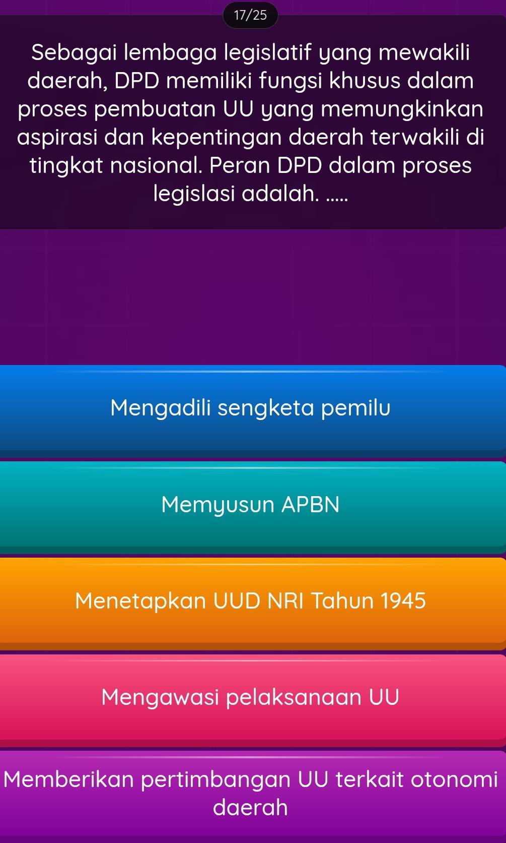 17/25
Sebagai lembaga legislatif yang mewakili
daerah, DPD memiliki fungsi khusus dalam
proses pembuatan UU yang memungkinkan
aspirasi dan kepentingan daerah terwakili di
tingkat nasional. Peran DPD dalam proses
legislasi adalah. .....
Mengadili sengketa pemilu
Memyusun APBN
Menetapkan UUD NRI Tahun 1945
Mengawasi pelaksanaan UU
Memberikan pertimbangan UU terkait otonomi
daerah