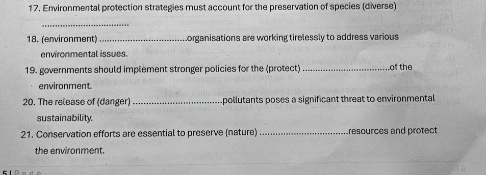 Environmental protection strategies must account for the preservation of species (diverse) 
_ 
18. (environment) _organisations are working tirelessly to address various 
environmental issues. 
19. governments should implement stronger policies for the (protect) _of the 
environment. 
20. The release of (danger) _pollutants poses a significant threat to environmental 
sustainability. 
21. Conservation efforts are essential to preserve (nature) _resources and protect 
the environment.