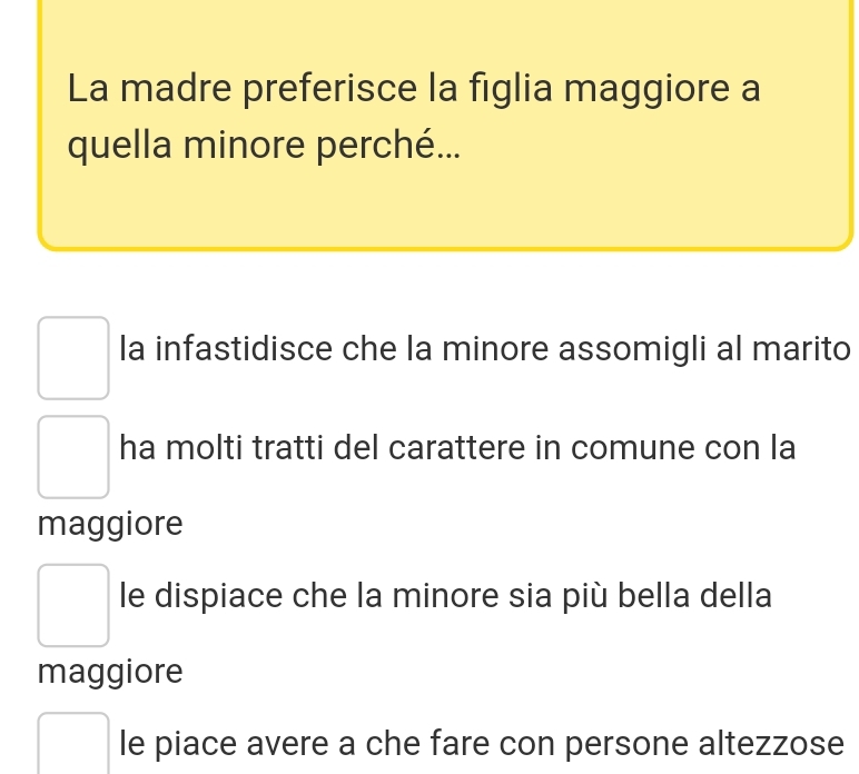 La madre preferisce la figlia maggiore a
quella minore perché...
la infastidisce che la minore assomigli al marito
ha molti tratti del carattere in comune con la
maggiore
le dispiace che la minore sia più bella della
maggiore
le piace avere a che fare con persone altezzose