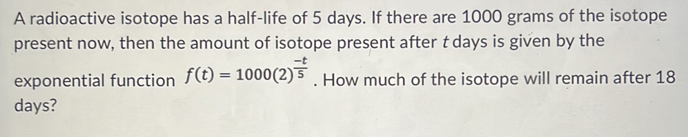 A radioactive isotope has a half-life of 5 days. If there are 1000 grams of the isotope 
present now, then the amount of isotope present after t days is given by the 
exponential function f(t)=1000(2)^ (-t)/5 . How much of the isotope will remain after 18
days?