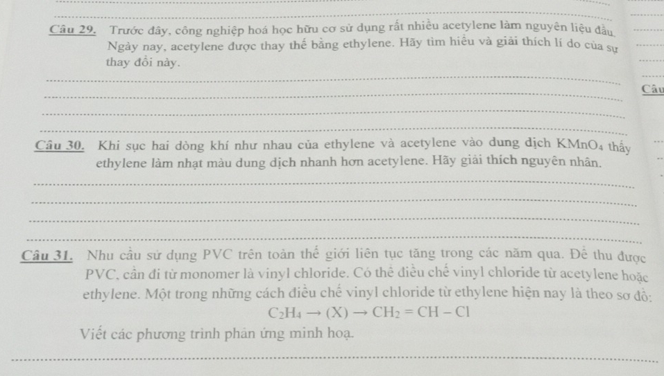 Trước đây, công nghiệp hoá học hữu cơ sử dụng rất nhiều acetylene làm nguyên liệu đầu_ 
Ngày nay, acetylene được thay thế bằng ethylene. Hãy tìm hiểu và giải thích lí do của sự_ 
thay đổi này. 
_ 
_ 
_ 
_Câu 
_ 
_ 
Câu 30. Khi sục hai dòng khí như nhau của ethylene và acetylene vào dung dịch KMnO4 thấy 
_ 
ethylene làm nhạt màu dung dịch nhanh hơn acetylene. Hãy giải thích nguyên nhân. 
_ 
_ 
_ 
_ 
Câu 31. Nhu cầu sử dụng PVC trên toàn thế giới liên tục tăng trong các năm qua. Để thu được 
PVC, cần đi từ monomer là vinyl chloride. Có thể điều chế vinyl chloride từ acetylene hoặc 
ethylene. Một trong những cách điều chế vinyl chloride từ ethylene hiện nay là theo sơ độ:
C_2H_4to (X)to CH_2=CH-Cl
Viết các phương trình phản ứng minh hoạ. 
_ 
_