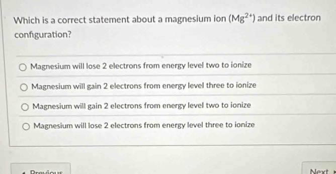 Which is a correct statement about a magnesium ion (Mg^(2+)) and its electron
configuration?
Magnesium will lose 2 electrons from energy level two to ionize
Magnesium will gain 2 electrons from energy level three to ionize
Magnesium will gain 2 electrons from energy level two to ionize
Magnesium will lose 2 electrons from energy level three to ionize
Previous Next