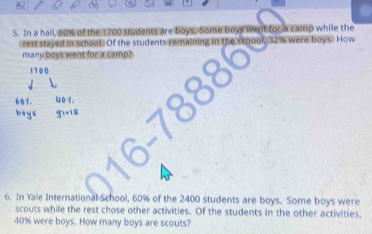 In a hall, 60% of the 1700 students are boys. Some boys went for a camp while the 
rest stayed in school. Of the students remaining in the school, 32% were boys. How 
many boys went for a camp?
1710 0
607. 4 0 · . 
fvie 
6. In Yale International School, 60% of the 2400 students are boys. Some boys were 
scouts while the rest chose other activities. Of the students in the other activities,
40% were boys. How many boys are scouts?