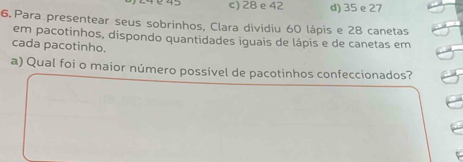 1 é 45 c) 28 e 42 d) 35 e 27
6. Para presentear seus sobrinhos, Clara dividiu 60 lápis e 28 canetas
em pacotinhos, dispondo quantidades iguais de lápis e de canetas em
cada pacotinho.
a) Qual foi o maior número possível de pacotinhos confeccionados?