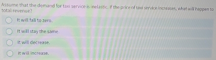 Assume that the demand for taxi service is inelastic. If the price of taxi service increases, what will happen to
total revenue?
It will fall to zero.
It will stay the same.
It will decrease.
It will increase.