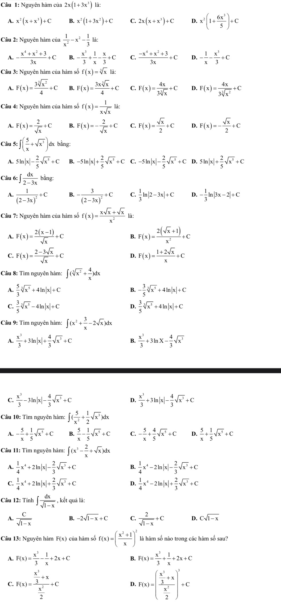 Nguyên hàm của 2x(1+3x^3) là:
A. x^2(x+x^3)+C B. x^2(1+3x^2)+C C. 2x(x+x^3)+C D. x^2(1+ 6x^3/5 )+C
Câu 2: Nguyên hàm của  1/x^2 -x^2- 1/3 la:
A. - (x^4+x^2+3)/3x +C B. - x^3/3 + 1/x - x/3 +C C.  (-x^4+x^2+3)/3x +C D. - 1/x - x^3/3 +C
Câu 3: Nguyên hàm của hàm số f(x)=sqrt[3](x)la:
A. F(x)= 3sqrt[3](x^2)/4 +C B. F(x)= 3xsqrt[3](x)/4 +C C. F(x)= 4x/3sqrt[3](x) +C D. F(x)= 4x/3sqrt[3](x^2) +C
Câu 4: Nguyên hàm của hàm số f(x)= 1/xsqrt(x) la:
A. F(x)= 2/sqrt(x) +C B. F(x)=- 2/sqrt(x) +C C. F(x)= sqrt(x)/2 +C D. F(x)=- sqrt(x)/2 +C
Câu 5: :∈t ( 5/x +sqrt(x^3)) dx bằng:
A. 5ln |x|- 2/5 sqrt(x^5)+C B. -5ln |x|+ 2/5 sqrt(x^5)+C -5ln |x|- 2/5 sqrt(x^5)+C D. 5ln |x|+ 2/5 sqrt(x^5)+C
Câu 6: ∈t  dx/2-3x bang:
A. frac 1(2-3x)^2+C -frac 3(2-3x)^2+C C.  1/3 ln |2-3x|+C D. - 1/3 ln |3x-2|+C
B.
Câu 7: Nguyên hàm của hàm số f(x)= (xsqrt(x)+sqrt(x))/x^2  là:
A. F(x)= (2(x-1))/sqrt(x) +C B. F(x)= (2(sqrt(x)+1))/x^2 +C
C. F(x)= (2-3sqrt(x))/sqrt(x) +C D. F(x)= (1+2sqrt(x))/x +C
Câu 8: Tìm nguyên hàm: ∈t (sqrt[3](x^2)+ 4/x )dx
A.  5/3 sqrt[3](x^5)+4ln |x|+C - 3/5 sqrt[3](x^5)+4ln |x|+C
B.
C.  3/5 sqrt[3](x^5)-4ln |x|+C  3/5 sqrt[3](x^5)+4ln |x|+C
D.
Câu 9: Tìm nguyên hàm: ∈t (x^2+ 3/x -2sqrt(x))dx
A.  x^3/3 +3ln |x|+ 4/3 sqrt(x^3)+C B.  x^3/3 +3ln x- 4/3 sqrt(x^3)
 x^3/3 -3ln |x|- 4/3 sqrt(x^3)+C
D.  x^3/3 +3ln |x|- 4/3 sqrt(x^3)+C
Câu 10: Tìm nguyên hàm: ∈t ( 5/x^2 + 1/2 sqrt(x^3))dx
A. - 5/x + 1/5 sqrt(x^5)+C B.  5/x - 1/5 sqrt(x^5)+C C. - 5/x + 4/5 sqrt(x^5)+C D.  5/x + 1/5 sqrt(x^5)+C
Câu 11: Tìm nguyên hàm: ∈t (x^3- 2/x +sqrt(x))dx
1  1/4 x^4+2ln |x|- 2/3 sqrt(x^3)+C
B.  1/4 x^4-2ln |x|- 2/3 sqrt(x^3)+C
C.  1/4 x^4+2ln |x|+ 2/3 sqrt(x^3)+C D.  1/4 x^4-2ln |x|+ 2/3 sqrt(x^3)+C
Câu 12: Tính ∈t  dx/sqrt(1-x)  , kết quả là:
A.  C/sqrt(1-x)   2/sqrt(1-x) +C D. Csqrt(1-x)
B. -2sqrt(1-x)+C C.
Câu 13: Nguyên hàm F(x) của hàm số f(x)=( (x^2+1)/x )^2 là hàm số nào trong các hàm số sau?
1 F(x)= x^3/3 - 1/x +2x+C
B. F(x)= x^3/3 + 1/x +2x+C
C. F(x)=frac  x^3/3 +x x^2/2 +C F(x)=(frac  x^3/3 +x x^2/2 )^3+C
D.