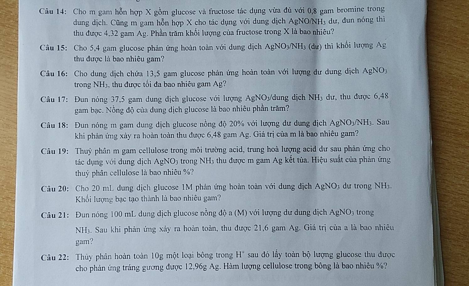 Cho m gam hỗn hợp X gồm glucose và fructose tác dụng vừa đủ với 0,8 gam bromine trong
dung dịch. Cũng m gam hỗn hợp X cho tác dụng với dung dịch AgNO/ NH_3 dư, đun nóng thì
thu được 4,32 gam Ag. Phần trăm khối lượng của fructose trong X là bao nhiêu?
Câu 15: Cho 5,4 gam glucose phản ứng hoàn toàn với dung dịch AgNO_3/NH_3 (dư) thì khối lượng Ag
thu được là bao nhiêu gam?
Câu 16: Cho dung dịch chứa 13,5 gam glucose phản ứng hoàn toàn với lượng dư dung dịch AgNO_3
trong NH_3 s, thu được tối đa bao nhiêu gam Ag?
Câu 17: Đun nóng 37,5 gam dung dịch glucose với lượng Ag _2NO_3/ dung dịch NH_3 dư, thu được 6,48
gam bạc. Nồng độ của dung dịch glucose là bao nhiêu phần trăm?
Câu 18: Đun nóng m gam dung dịch glucose nồng độ 20% với lượng dư dung dịch AgNO_3/NH_3. Sau
khi phản ứng xảy ra hoàn toàn thu được 6,48 gam Ag. Giá trị của m là bao nhiêu gam?
Câu 19: Thuỷ phân m gam cellulose trong môi trường acid, trung hoà lượng acid dư sau phản ứng cho
tác dụng với dung dịch AgNO_3 trong NH_3 5  thu được m gam Ag kết tủa. Hiệu suất của phản ứng
thuỷ phân cellulose là bao nhiêu %?
Câu 20: Cho 20 mL dung dịch glucose 1M phản ứng hoàn toàn với dung dịch AgNO_3 dư trong NH_3.
Kối lượng bạc tạo thành là bao nhiêu gam?
Câu 21: Đun nóng 100 mL dung dịch glucose nồng độ a (M) với lượng dư dung dịch AgNO_3 trong
NH3. Sau khi phản ứng xảy ra hoàn toàn, thu được 21,6 gam Ag. Giá trị của a là bao nhiêu
gam?
Câu 22: Thủy phân hoàn toàn 10g một loại bông trong H^+ sau đó lấy toàn bộ lượng glucose thu được
cho phản ứng tráng gương được 12,96g Ag. Hàm lượng cellulose trong bông là bao nhiêu %?