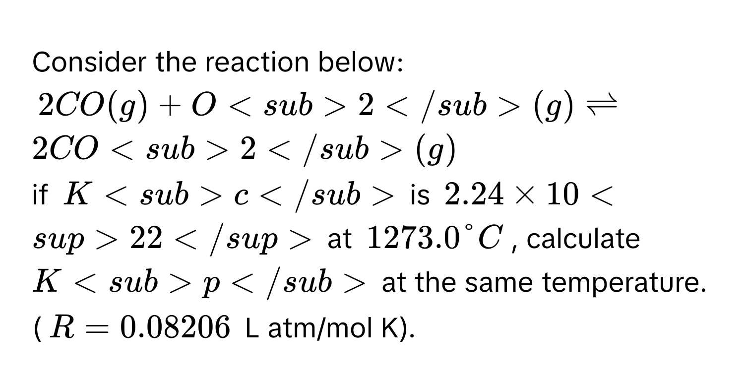 Consider the reaction below:
2 CO(g) + O2(g)  $leftharpoons$ 2 CO2(g)
if Kc is 2.24 × 1022 at 1273.0 °C, calculate Kp at the same temperature. 
(R = 0.08206 L atm/mol K).