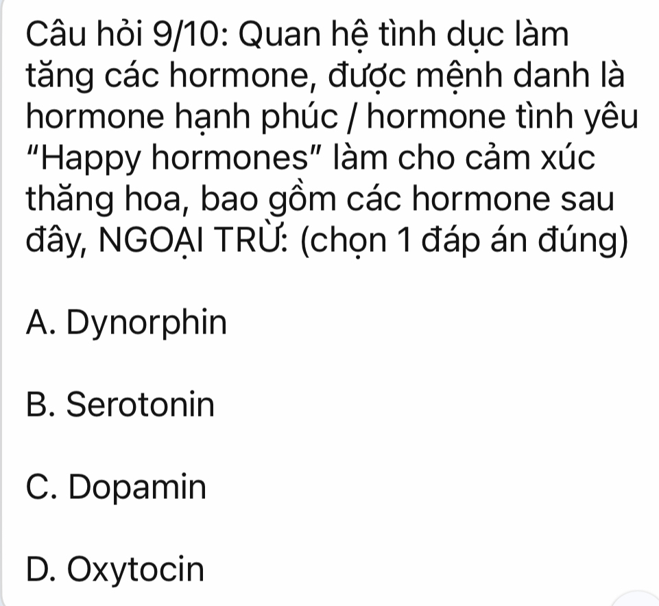 Câu hỏi 9/10: Quan hệ tình dục làm
tăng các hormone, được mệnh danh là
hormone hạnh phúc / hormone tình yêu
“Happy hormones” làm cho cảm xúc
thăng hoa, bao gồm các hormone sau
đây, NGOẠI TRÜ: (chọn 1 đáp án đúng)
A. Dynorphin
B. Serotonin
C. Dopamin
D. Oxytocin