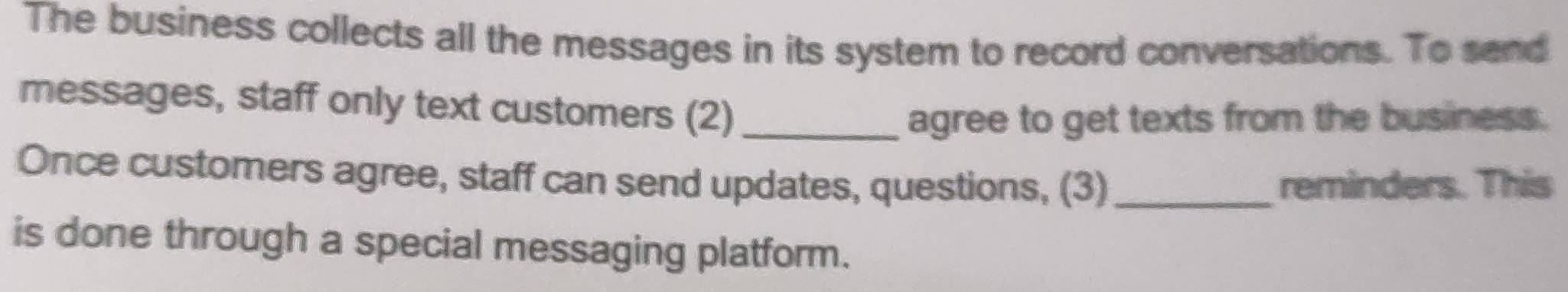 The business collects all the messages in its system to record conversations. To send 
messages, staff only text customers (2)_ 
agree to get texts from the business. 
Once customers agree, staff can send updates, questions, (3)_ reminders. This 
is done through a special messaging platform.