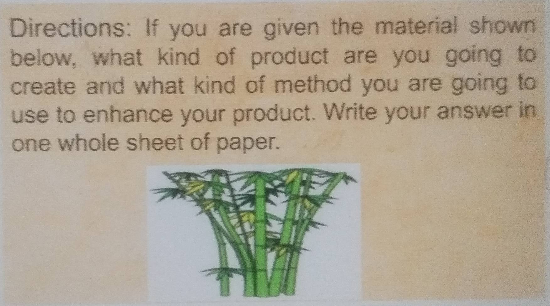 Directions: If you are given the material shown 
below, what kind of product are you going to 
create and what kind of method you are going to 
use to enhance your product. Write your answer in 
one whole sheet of paper.