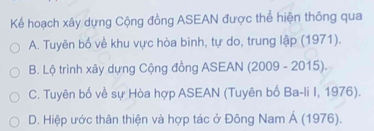 Kể hoạch xây dựng Cộng đồng ASEAN được thể hiện thông qua
A. Tuyên bố về khu vực hòa bình, tự do, trung lập (1971).
B. Lộ trình xây dựng Cộng đồng ASEAN (2009 - 2015).
C. Tuyên bố về sự Hòa hợp ASEAN (Tuyên bố Ba-li I, 1976).
D. Hiệp ước thân thiện và hợp tác ở Đông Nam Á (1976).