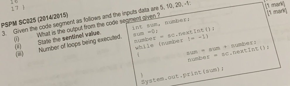 16 
17  
3. Given the code segment as follows and the inputs data are 5, 10, 20, -1 : 
[1 mark] 
PSPM SC025 (2014/2015) 
[1 mark] 
int sum, number; 
(i) What is the output from the code segment given ? 
number =SC.nextInt(); 
(ii) State the sentinel value. 
while (number!=-1)
(iii) Number of loops being executed. sum=0; 
number; 

sum=sum+.nextInt(); 
number =SC
 
System.out.print(sum);