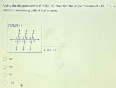 Using the diagram below, If m∠ 5=82° than find the angle measure of <10</tex> 4 poin
and your reasoning behind that answer.
EXAMPLE 4
1 7 2 8 3 φ
4 10 5 m 6 12
_
L m∠ 10=
82°
98°
90°
180°