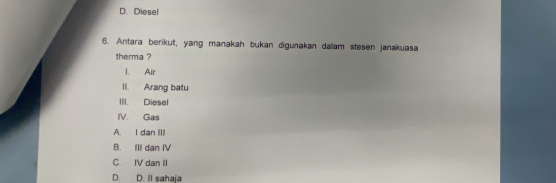 D. Diesel
6. Antara berikut, yang manakah bukan digunakan dalam stesen janakuasa
therma ?
1. Air
II. Arang batu
III. Diesel
IV. Gas
A. I dan III
B. III dan IV
C. IV dan II
D. D. II sahaja