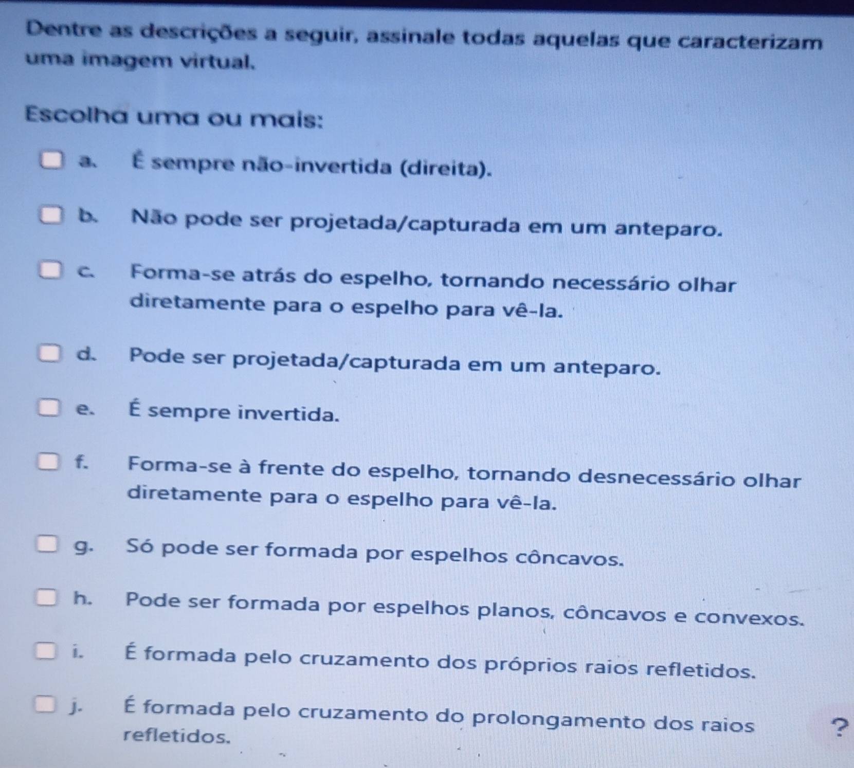 Dentre as descrições a seguir, assinale todas aquelas que caracterizam
uma imagem virtual.
Escolha uma ou mais:
a. É sempre não-invertida (direita).
b. Não pode ser projetada/capturada em um anteparo.
c. Forma-se atrás do espelho, tornando necessário olhar
diretamente para o espelho para vê-la.
d. Pode ser projetada/capturada em um anteparo.
e. É sempre invertida.
f. Forma-se à frente do espelho, tornando desnecessário olhar
diretamente para o espelho para vê-la.
g. Só pode ser formada por espelhos côncavos.
h. Pode ser formada por espelhos planos, côncavos e convexos.
i. É formada pelo cruzamento dos próprios raios refletidos.
j. É formada pelo cruzamento do prolongamento dos raios
refletidos.
?