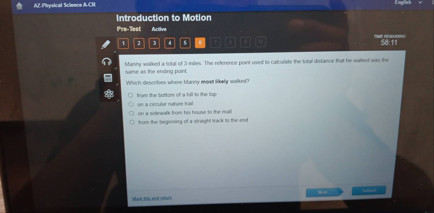 AZ-Physical Science A-CR English
Introduction to Motion
Pre-Test Active
TIME REMAINING
1 2 3 4 5 6 7 8 9 10 58:11
Manny walked a total of 3 miles. The reference point used to calculate the total distance that he walked was the
same as the ending point.
Which describes where Manny most likely walked?
from the bottom of a hill to the top
on a circular nature trail
on a sidewalk from his house to the mall
from the beginning of a straight track to the end
Nieat Sobmal
Mark this and return