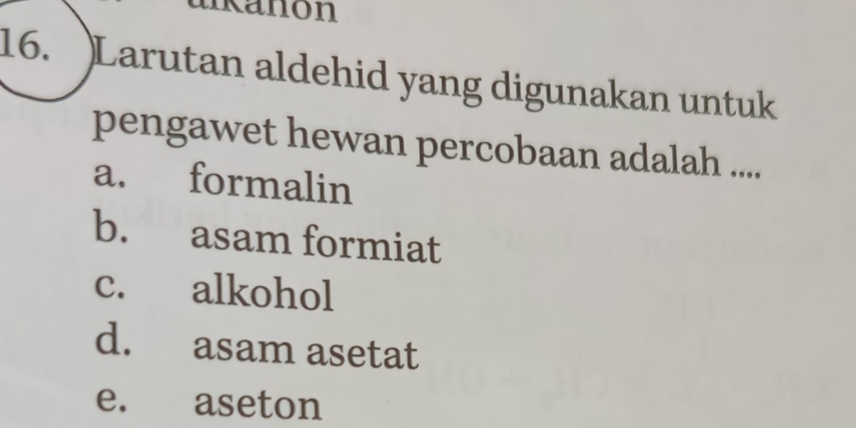 ukanón
16. )Larutan aldehid yang digunakan untuk
pengawet hewan percobaan adalah ....
a. formalin
b. asam formiat
c. alkohol
d. asam asetat
e. aseton