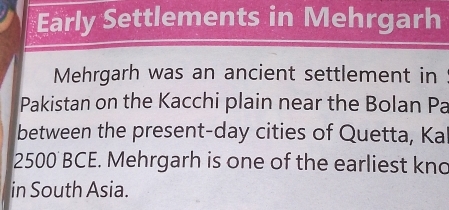 Early Settlements in Mehrgarh 
Mehrgarh was an ancient settlement in 
Pakistan on the Kacchi plain near the Bolan Pa 
between the present-day cities of Quetta, Ka
2500 BCE. Mehrgarh is one of the earliest kno 
in South Asia.