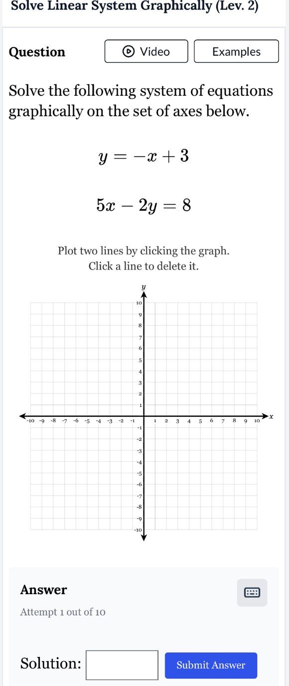 Solve Linear System Graphically (Lev. 2) 
Question Video Examples 
Solve the following system of equations 
graphically on the set of axes below.
y=-x+3
5x-2y=8
Plot two lines by clicking the graph. 
Click a line to delete it. 
Answer 
a 
Attempt 1 out of 10 
Solution: □ Submit Answer