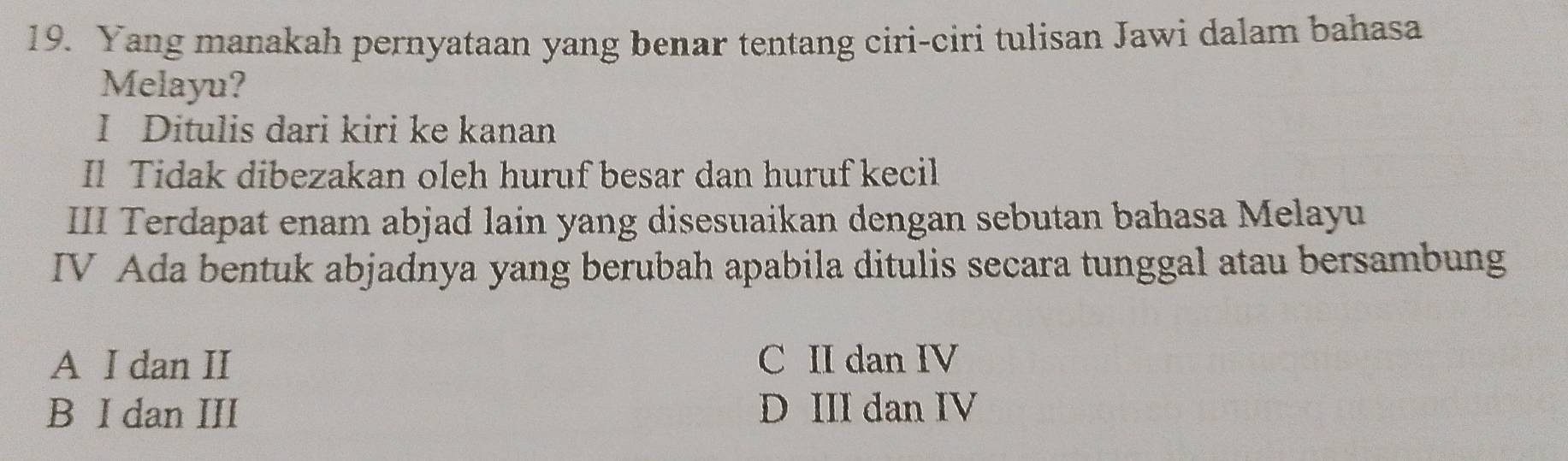 Yang manakah pernyataan yang benar tentang ciri-ciri tulisan Jawi dalam bahasa
Melayu?
I Ditulis dari kiri ke kanan
Il Tidak dibezakan oleh huruf besar dan huruf kecil
III Terdapat enam abjad lain yang disesuaikan dengan sebutan bahasa Melayu
IV Ada bentuk abjadnya yang berubah apabila ditulis secara tunggal atau bersambung
A I dan II C II dan IV
B I dan III D III dan IV