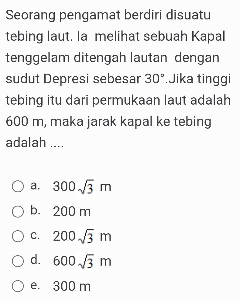 Seorang pengamat berdiri disuatu
tebing laut. Ia melihat sebuah Kapal
tenggelam ditengah lautan dengan
sudut Depresi sebesar 30°.Jika tinggi
tebing itu dari permukaan laut adalah
600 m, maka jarak kapal ke tebing
adalah ....
a. 300sqrt(3)m
b. 200 m
C. 200sqrt(3)m
d. 600sqrt(3)m
e. 300 m