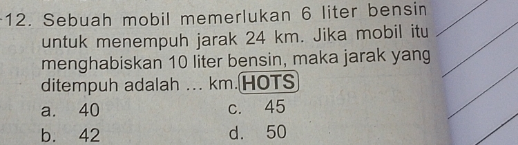 Sebuah mobil memerlukan 6 liter bensin
untuk menempuh jarak 24 km. Jika mobil itu
menghabiskan 10 liter bensin, maka jarak yang
ditempuh adalah ... km.HOTS
a. 40 c. 45
b. 42 d. 50