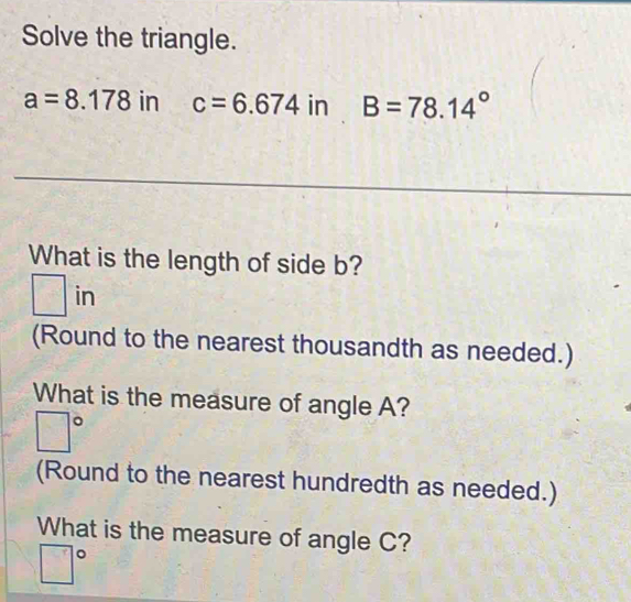 Solve the triangle.
a=8.178 in c=6.674inB=78.14°
What is the length of side b?
□ in
(Round to the nearest thousandth as needed.) 
What is the measure of angle A?
□°
(Round to the nearest hundredth as needed.) 
What is the measure of angle C?
□°