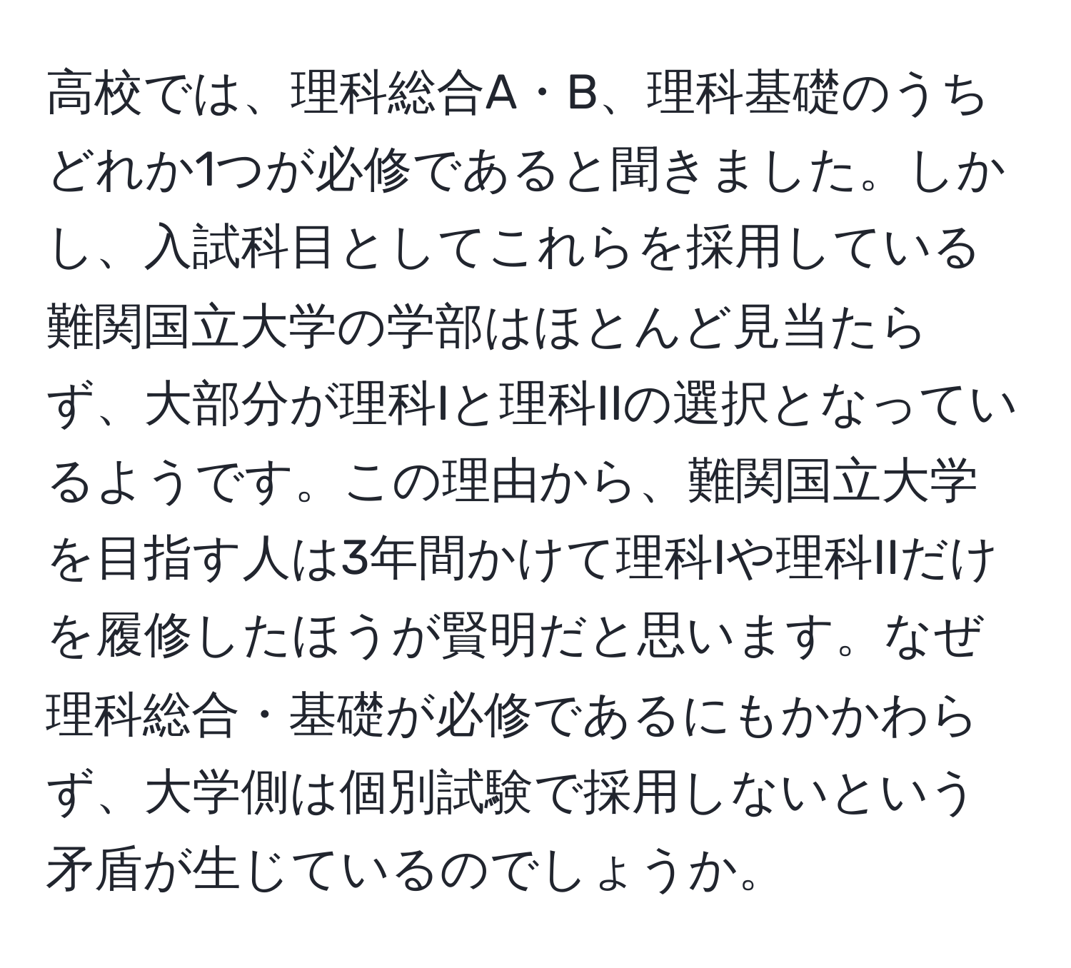 高校では、理科総合A・B、理科基礎のうちどれか1つが必修であると聞きました。しかし、入試科目としてこれらを採用している難関国立大学の学部はほとんど見当たらず、大部分が理科Iと理科IIの選択となっているようです。この理由から、難関国立大学を目指す人は3年間かけて理科Iや理科IIだけを履修したほうが賢明だと思います。なぜ理科総合・基礎が必修であるにもかかわらず、大学側は個別試験で採用しないという矛盾が生じているのでしょうか。