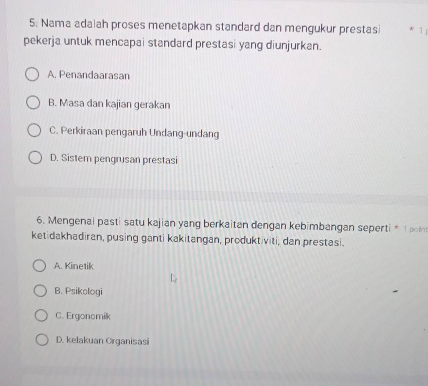 Nama adalah proses menetapkan standard dan mengukur prestasi * 1
pekerja untuk mencapai standard prestasi yang diunjurkan.
A. Penandaarasan
B. Masa dan kajian gerakan
C. Perkiraan pengaruh Undang-undang
D. Sistem pengrusan prestasi
6. Mengenal pasti satu kajian yang berkaitan dengan kebimbangan seperti * 1 poin
ketidakhadiran, pusing ganti kakitangan, produktiviti, dan prestasi.
A. Kinetik
B. Psikologi
C. Ergonomik
D. kelakuan Organisasi