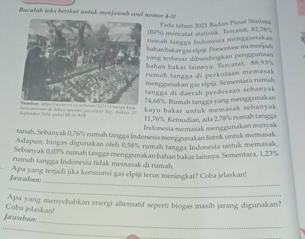 Bacalah teks berikut untuk menjawab soal nomor 4-5! 
Pada tahun 2021 Badan Pusat Statistik 
(BPS) mencatat statistik. Tercatat, 82,78%
rumah tangga Indonesia menggunakan 
bahan bakar gas elpiji. Persentase itu menjadi 
yang terbesar dibandingkan penggunaan 
bahan bakar lainnya. Tercatat, 88,93%
rumah tangga di perkotaan memasak 
menggunakan gas elpiji. Sementara rumah 
angga di daerah perdesaan sebanyak
4,68%. Rumah tangga yang menggunakan 
Sumber: https://www.rri.co.id/bisnis/327151/warga-kuta- kayu bakar untuk memasak sebanyak 
baro-antrian-di-lokasi-operasi-gas-elpiji- 3kg, diakses 17 
September 2024, pukul 09.20 WIB
11,76%. Kemudian, ada 2,78% rumah tangga 
Indonesia memasak menggunakan minyak 
tanah. Sebanyak 0,76% rumah tangga Indonesia menggunakan listrik untuk memasak. 
Adapun, biogas digunakan oleh 0,58% rumah tangga Indonesia untuk memasak. 
Sebanyak 0,03% rumah tangga menggunakan bahan bakar lainnya. Sementara, 1,23%
rumah tangga Indonesia tidak memasak di rumah. 
_ 
Apa yang terjadi jika konsumsi gas elpiji terus meningkat? Coba jelaskan! 
Jawaban: 
_ 
Apa yang menyebabkan energi alternatif seperti biogas masih jarang digunakan? 
Coba jelaskan! 
_ 
Jawaban: 
_