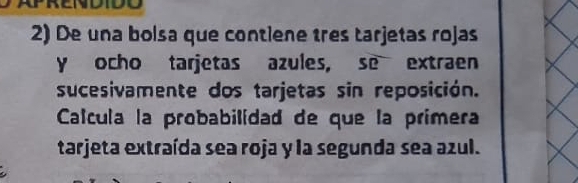 De una bolsa que contiene tres tarjetas rojas 
y ocho tarjetas azules, se extraen 
sucesivamente dos tarjetas sin reposición. 
Calcula la probabilídad de que la primera 
tarjeta extraída sea roja y la segunda sea azul.