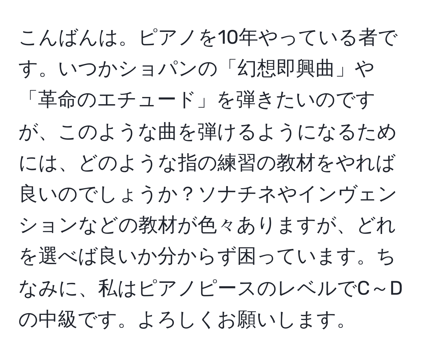 こんばんは。ピアノを10年やっている者です。いつかショパンの「幻想即興曲」や「革命のエチュード」を弾きたいのですが、このような曲を弾けるようになるためには、どのような指の練習の教材をやれば良いのでしょうか？ソナチネやインヴェンションなどの教材が色々ありますが、どれを選べば良いか分からず困っています。ちなみに、私はピアノピースのレベルでC～Dの中級です。よろしくお願いします。