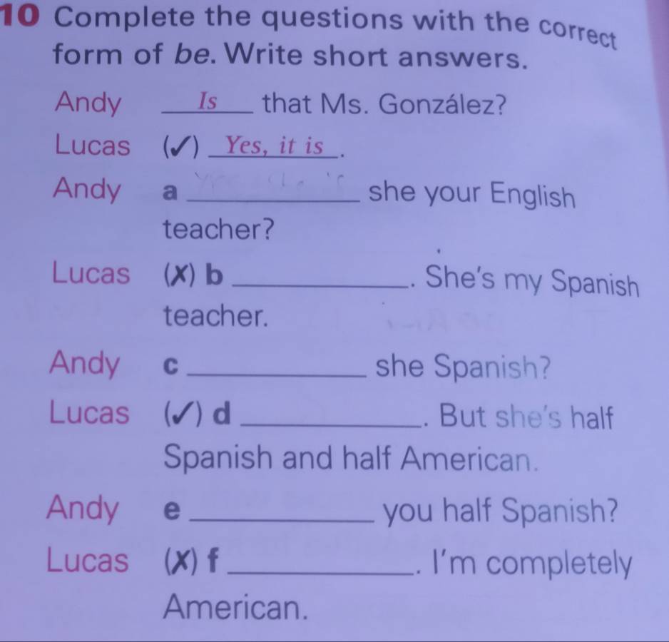 Complete the questions with the correct 
form of be. Write short answers. 
Andy ___Is__ that Ms. González? 
Lucas (✔) _Yes, it is_. 
Andy a _she your English 
teacher? 
Lucas (X) b _. She's my Spanish 
teacher. 
Andy C _she Spanish? 
Lucas (✔) d _. But she's half 
Spanish and half American. 
Andy e _you half Spanish? 
Lucas (X)f _. I'm completely 
American.