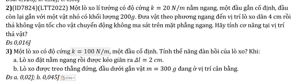 2)(ID7824)(LTT2022) Một lò xo lí tưởng có độ cứng k=20N/m nằm ngang, một đầu gắn cố định, đầu
còn lại gắn với một vật nhỏ có khối lượng 200g. Đưa vật theo phương ngang đến vị trí lò xo dãn 4 cm rồi
thả không vận tốc cho vật chuyển động không ma sát trên mặt phẳng ngang. Hãy tính cơ năng tại vị trí
thả vật?
Đs 0,016J
3) Một lò xo có độ cứng k=100N/m 1, một đầu cố định. Tính thế năng đàn hồi của lò xo? Khi:
a. Lò xo đặt nằm ngang rồi được kéo giãn ra △ l=2cm. 
b. Lò xo được treo thẳng đứng, đầu dưới gắn vật m=300g đang ở vị trí cân bằng.
Đs a. 0,02J; b. 0,045J (