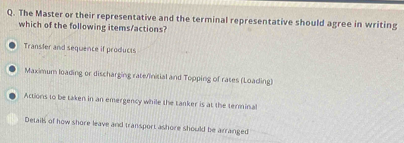 The Master or their representative and the terminal representative should agree in writing
which of the following items/actions?
Transfer and sequence if products
Maximum loading or discharging rate/Initial and Topping of rates (Loading)
Actions to be taken in an emergency while the tanker is at the terminal
Details of how shore leave and transport ashore should be arranged